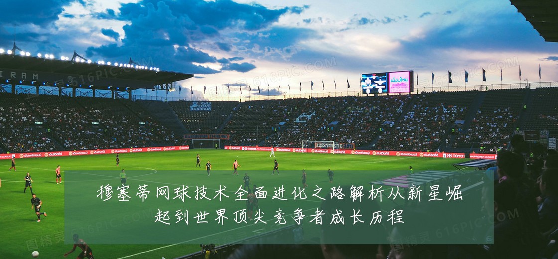 穆塞蒂网球技术全面进化之路解析从新星崛起到世界顶尖竞争者成长历程