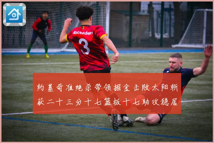 约基奇准绝杀带领掘金击败太阳斩获二十三分十七篮板十七助攻稳居赛场复盘