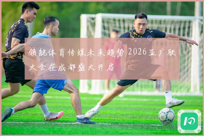 领航体育传媒未来趋势 2026亚广联大会在成都盛大开启