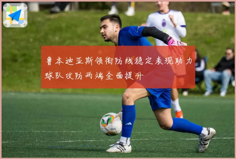 鲁本迪亚斯领衔防线稳定表现助力球队攻防两端全面提升