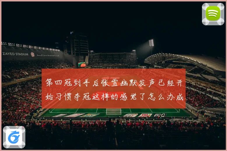 第四冠到手后张雪幽默发声已经开始习惯夺冠这样的感觉了怎么办成长观察