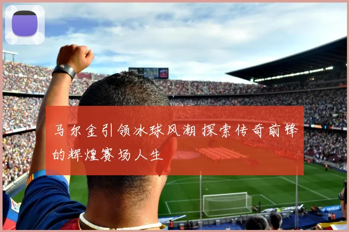 马尔金引领冰球风潮 探索传奇前锋的辉煌赛场人生
