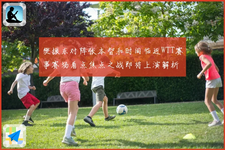 樊振东对阵张本智和时间临近WTT赛事赛场看点焦点之战即将上演解析
