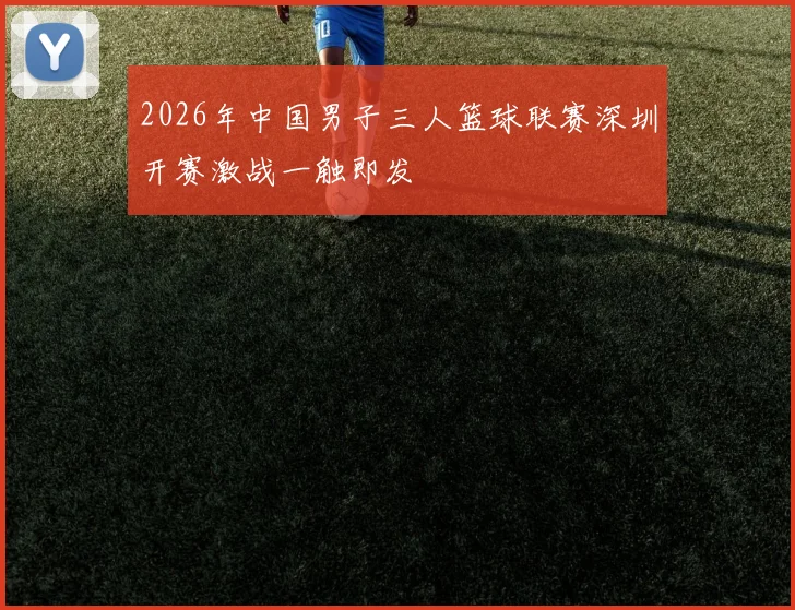 2026年中国男子三人篮球联赛深圳开赛激战一触即发