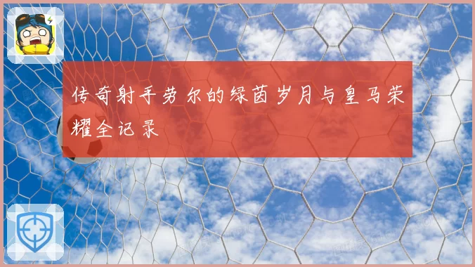 传奇射手劳尔的绿茵岁月与皇马荣耀全记录