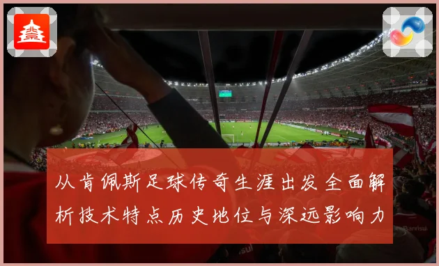 从肯佩斯足球传奇生涯出发全面解析技术特点历史地位与深远影响力