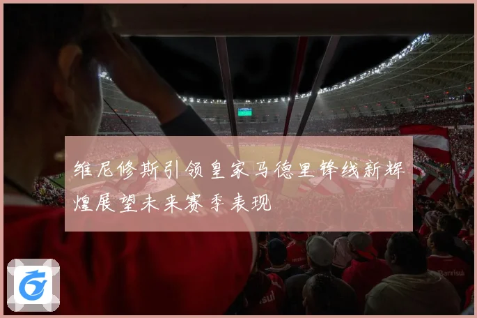 维尼修斯引领皇家马德里锋线新辉煌展望未来赛季表现