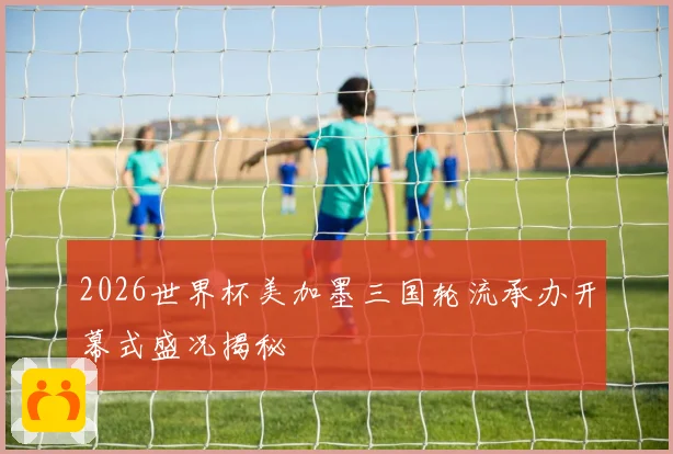 2026世界杯美加墨三国轮流承办开幕式盛况揭秘