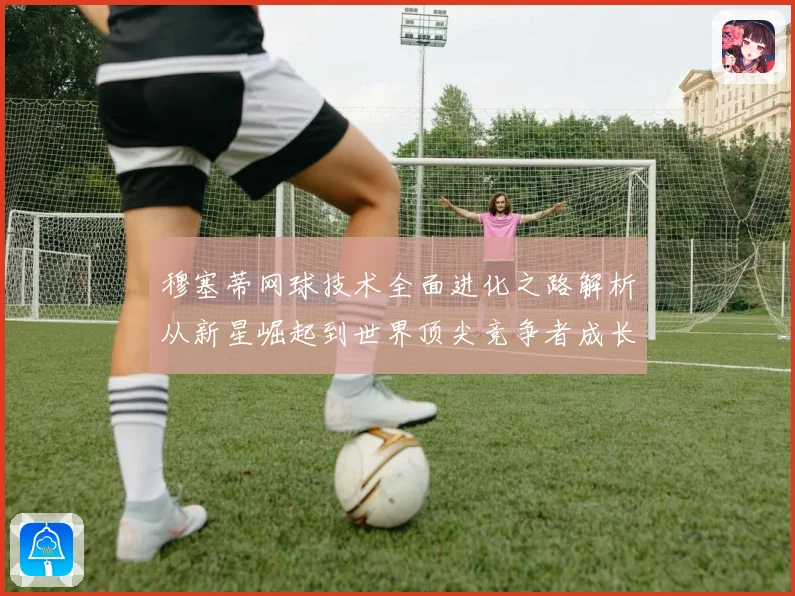 穆塞蒂网球技术全面进化之路解析从新星崛起到世界顶尖竞争者成长历程