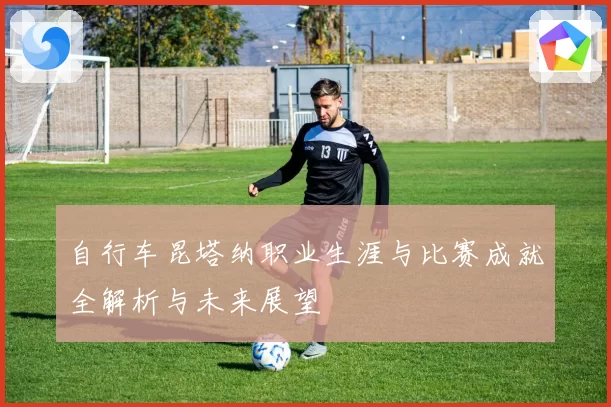 自行车昆塔纳职业生涯与比赛成就全解析与未来展望
