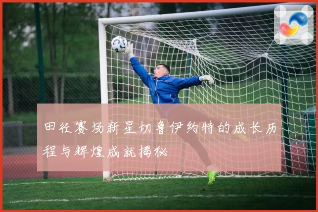 田径赛场新星切鲁伊约特的成长历程与辉煌成就揭秘