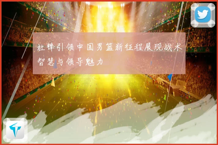 杜锋引领中国男篮新征程展现战术智慧与领导魅力