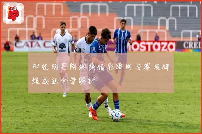 田径明星阿姆桑精彩瞬间与赛场辉煌成就全景解析
