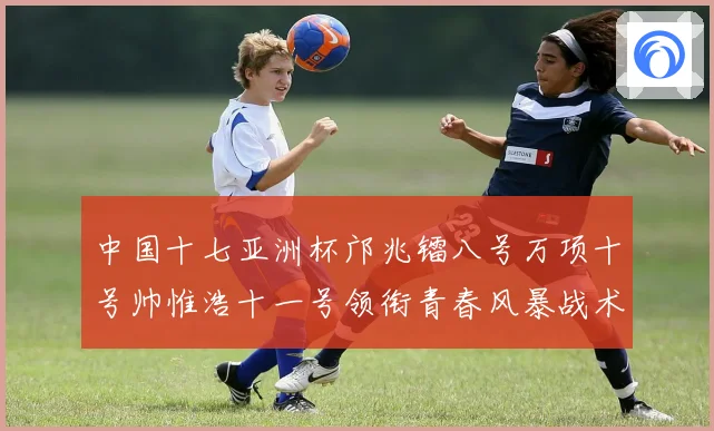 中国十七亚洲杯邝兆镭八号万项十号帅惟浩十一号领衔青春风暴战术观察
