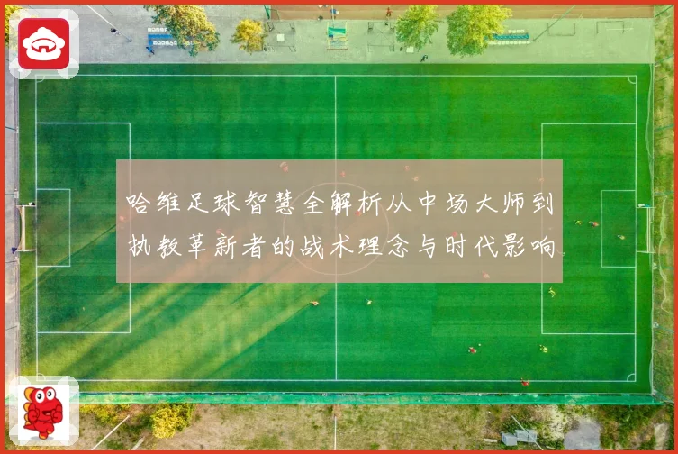 哈维足球智慧全解析从中场大师到执教革新者的战术理念与时代影响解析