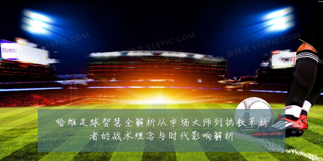 哈维足球智慧全解析从中场大师到执教革新者的战术理念与时代影响解析