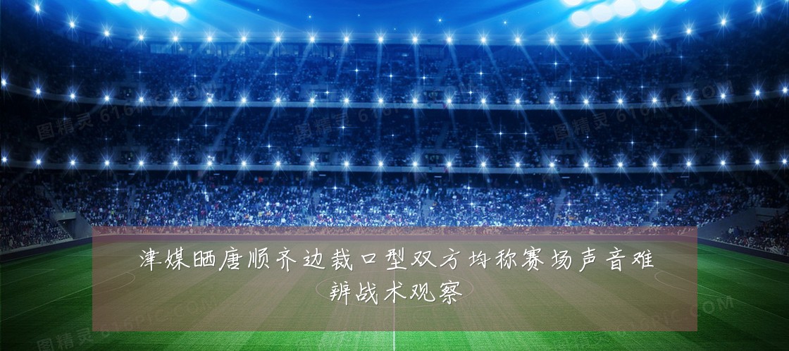 津媒晒唐顺齐边裁口型双方均称赛场声音难辨战术观察